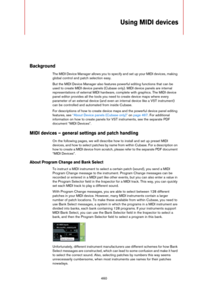 Page 460460
Using MIDI devices
Background
The MIDI Device Manager allows you to specify and set up your MIDI devices, making 
global control and patch selection easy.
But the MIDI Device Manager also features powerful editing functions that can be 
used to create MIDI device panels (Cubase only). MIDI device panels are internal 
representations of external MIDI hardware, complete with graphics. The MIDI device 
panel editor provides all the tools you need to create device maps where every 
parameter of an...