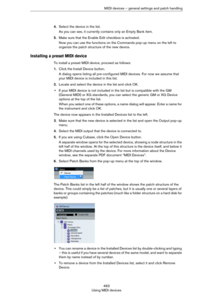 Page 463463
Using MIDI devicesMIDI devices – general settings and patch handling
4.Select the device in the list.
As you can see, it currently contains only an Empty Bank item.
5.Make sure that the Enable Edit checkbox is activated.
Now you can use the functions on the Commands pop-up menu on the left to 
organize the patch structure of the new device.
Installing a preset MIDI device
To install a preset MIDI device, proceed as follows:
1.Click the Install Device button.
A dialog opens listing all pre-configured...
