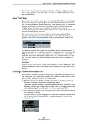 Page 464464
Using MIDI devicesMIDI devices – general settings and patch handling
ÖNote that if there already exists a panel for the device (Cubase only), opening the 
device might open this panel first. In this case, click on the Edit (“e”) button to open 
the Device window.
About Patch Banks
Depending on the selected device, you may find that the Patch Banks list is divided in 
two or more main banks. Typically, these are called Patches, Performances, Drums, 
etc. The reason for having several patch banks is...