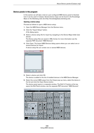 Page 468468
Using MIDI devicesAbout Device panels (Cubase only)
Device panels in the program
In this section we will take a look at a pre-configured MIDI device panel to illustrate 
how it can be used in Cubase. Several device maps can be found in the Knowledge 
Base on the Steinberg web site (http://knowledgebase.steinberg.net).
Opening a device setup
Proceed as follows to open a MIDI device setup:
1.Open the MIDI Device Manager from the Devices menu.
2.Click the “Import Setup” button.
A file dialog opens....