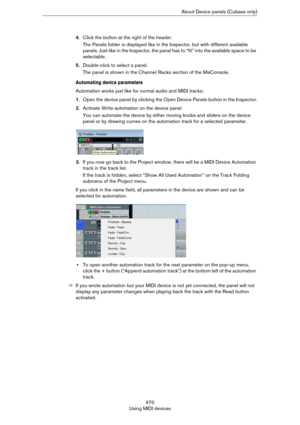 Page 470470
Using MIDI devicesAbout Device panels (Cubase only)
4.Click the button at the right of the header.
The Panels folder is displayed like in the Inspector, but with different available 
panels. Just like in the Inspector, the panel has to “fit” into the available space to be 
selectable.
5.Double-click to select a panel.
The panel is shown in the Channel Racks section of the MixConsole.
Automating device parameters
Automation works just like for normal audio and MIDI tracks:
1.Open the device panel by...