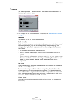 Page 472472
MIDI processingIntroduction
Transpose
The “Transpose Setup...” option on the MIDI menu opens a dialog with settings for 
transposing the selected notes.
ÖYou can also use the transpose track for transposing, see “The transpose functions” 
on page 161.
Semitones
This is where you set the amount of transposition.
Scale Correction
Scale Correction transposes the selected notes by forcing them to the closest note of 
the selected scale type. This can be used for creating interesting key and tonal...