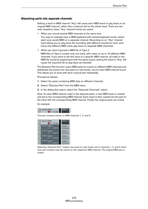 Page 475475
MIDI processingDissolve Part
Dissolving parts into separate channels
Setting a track to MIDI channel “Any” will cause each MIDI event to play back on its 
original MIDI channel, rather than a channel set for the whole track. There are two 
main situations when “Any” channel tracks are useful:
•When you record several MIDI channels at the same time.
You may for example have a MIDI keyboard with several keyboard zones, where 
each zone sends MIDI on a separate channel. Recording on an “Any” channel...