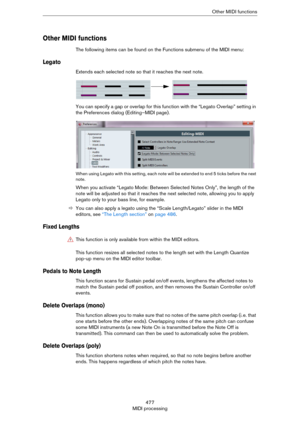 Page 477477
MIDI processingOther MIDI functions
Other MIDI functions
The following items can be found on the Functions submenu of the MIDI menu:
Legato
Extends each selected note so that it reaches the next note.
You can specify a gap or overlap for this function with the “Legato Overlap” setting in 
the Preferences dialog (Editing–MIDI page).
When using Legato with this setting, each note will be extended to end 5 ticks before the next 
note.
When you activate “Legato Mode: Between Selected Notes Only”, the...