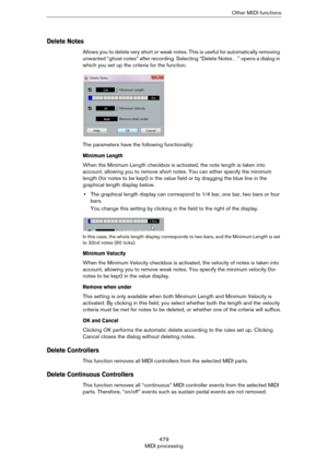 Page 479479
MIDI processingOther MIDI functions
Delete Notes
Allows you to delete very short or weak notes. This is useful for automatically removing 
unwanted “ghost notes” after recording. Selecting “Delete Notes…” opens a dialog in 
which you set up the criteria for the function.
The parameters have the following functionality:
Minimum Length
When the Minimum Length checkbox is activated, the note length is taken into 
account, allowing you to remove short notes. You can either specify the minimum 
length...