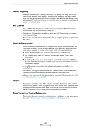 Page 480480
MIDI processingOther MIDI functions
Restrict Polyphony
Selecting this item opens a dialog in which you can specify how many “voices” are 
used (for the selected notes or parts). Restricting the polyphony this way is useful 
when you have an instrument with limited polyphony and want to make sure all notes 
will be played. The effect is achieved by shortening notes as required, so that they end 
before the next note starts.
Thin Out Data
Thins out MIDI data. Use this to ease the load on your external...