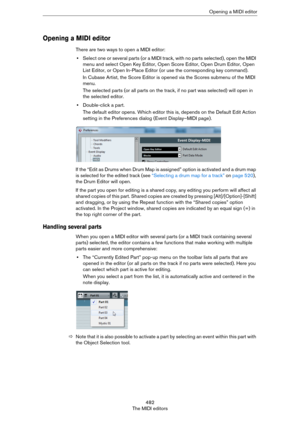 Page 482482
The MIDI editorsOpening a MIDI editor
Opening a MIDI editor
There are two ways to open a MIDI editor:
•Select one or several parts (or a MIDI track, with no parts selected), open the MIDI 
menu and select Open Key Editor, Open Score Editor, Open Drum Editor, Open 
List Editor, or Open In-Place Editor (or use the corresponding key command).
In Cubase Artist, the Score Editor is opened via the Scores submenu of the MIDI 
menu.
The selected parts (or all parts on the track, if no part was selected) will...