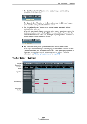 Page 483483
The MIDI editorsThe Key Editor – Overview
•The “Edit Active Part Only” button on the toolbar lets you restrict editing 
operations to the active part.
•The “Zoom to Event” function on the Zoom submenu of the Edit menu lets you 
zoom in on the active part so that it fills the screen.
•The “Show Part Borders” button on the toolbar lets you see clearly defined 
borders for the active part.
When this is activated, all parts except the active one are grayed out, making the 
borders easily discernible. In...