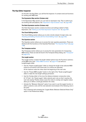 Page 486486
The MIDI editorsThe Key Editor – Overview
The Key Editor Inspector
On the left in the Key Editor, you will find the Inspector. It contains tools and functions 
for working with MIDI data.
The Expression Map section (Cubase only)
In the Expression Map section you can load an expression map. This is useful if you 
are working with articulations, see 
“Expression maps (Cubase only)” on page 555.
The Note Expression section (Cubase only)
The Note Expression section contains functions and settings related...