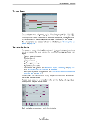 Page 487487
The MIDI editorsThe Key Editor – Overview
The note display
The note display is the main area in the Key Editor. It contains a grid in which MIDI 
notes are shown as boxes. The width of a box corresponds to the note length, and the 
vertical position of a box corresponds to the note number (pitch), with higher notes 
higher up in the grid. The piano keyboard helps you to find the right note number. 
For a description of how to display colors in the note display, see “Coloring notes and 
events” on...