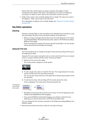 Page 488488
The MIDI editorsKey Editor operations
Events other than velocity values are shown as blocks, the heights of which 
correspond to the values of the events. The beginning of an event is marked by a 
curve point. To select an event, click on the curve point, so that it turns red.
ÖUnlike notes, events in the controller display have no length. The value of an event in 
the display is “valid” until the start of the next event.
For a description of editing in the controller display, see “Using the...