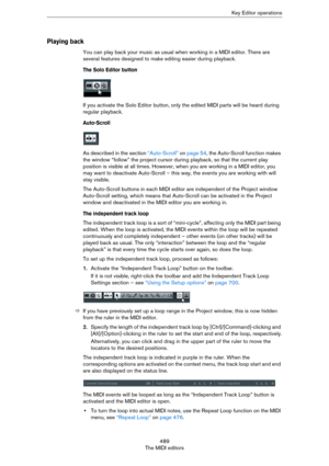 Page 489489
The MIDI editorsKey Editor operations
Playing back
You can play back your music as usual when working in a MIDI editor. There are 
several features designed to make editing easier during playback.
The Solo Editor button
If you activate the Solo Editor button, only the edited MIDI parts will be heard during 
regular playback.
Auto-Scroll
As described in the section “Auto-Scroll” on page 54, the Auto-Scroll function makes 
the window “follow” the project cursor during playback, so that the current play...