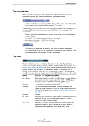 Page 5050
The Project windowThe overview line
The overview line
The overview line is displayed below the info line in the Project window. In the 
overview line, events and parts on all tracks are displayed as boxes.
•To show or hide the overview line, click the “Set up Window Layout” button on the 
toolbar and activate or deactivate the Overview Line option.
You can use the overview line to zoom in or out, and for navigating to other sections of 
the project. This is done by moving and resizing the track view...