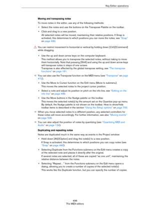 Page 496496
The MIDI editorsKey Editor operations
Moving and transposing notes
To move notes in the editor, use any of the following methods:
•Select the notes and use the buttons on the Transpose Palette on the toolbar.
•Click and drag to a new position.
All selected notes will be moved, maintaining their relative positions. If Snap is 
activated, this determines to which positions you can move the notes, see 
“Snap” 
on page 490.
•Use the up and down arrow keys on the computer keyboard.
This method allows you...