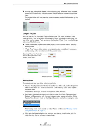 Page 497497
The MIDI editorsKey Editor operations
•You can also perform the Repeat function by dragging: Select the notes to repeat, 
press [Alt]/[Option], click the right edge of the last selected note and drag to the 
right.
The longer to the right you drag, the more copies are created (as indicated by the 
tooltip).
Using cut and paste
You can use the Cut, Copy and Paste options on the Edit menu to move or copy 
material within a part or between different parts. When you paste copied notes, you 
can either...