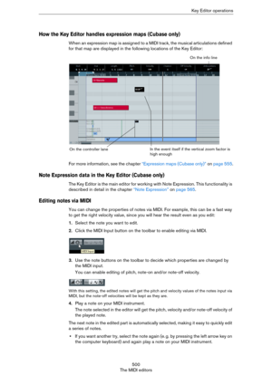 Page 500500
The MIDI editorsKey Editor operations
How the Key Editor handles expression maps (Cubase only)
When an expression map is assigned to a MIDI track, the musical articulations defined 
for that map are displayed in the following locations of the Key Editor:
For more information, see the chapter “Expression maps (Cubase only)” on page 555.
Note Expression data in the Key Editor (Cubase only)
The Key Editor is the main editor for working with Note Expression. This functionality is 
described in detail in...