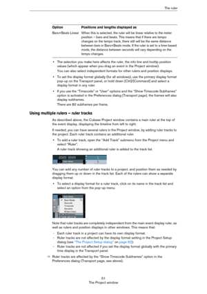 Page 5151
The Project windowThe ruler
•The selection you make here affects the ruler, the info line and tooltip position 
values (which appear when you drag an event in the Project window).
You can also select independent formats for other rulers and position displays. 
•To set the display format globally (for all windows), use the primary display format 
pop-up on the Transport panel, or hold down [Ctrl]/[Command] and select a 
display format in any ruler.
•If you use the “Timecode” or “User” options and the...