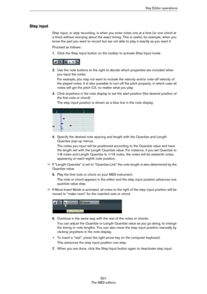 Page 501501
The MIDI editorsKey Editor operations
Step input
Step input, or step recording, is when you enter notes one at a time (or one chord at 
a time) without worrying about the exact timing. This is useful, for example, when you 
know the part you want to record but are not able to play it exactly as you want it.
Proceed as follows:
1.Click the Step Input button on the toolbar to activate Step Input mode.
2.Use the note buttons to the right to decide which properties are included when 
you input the...