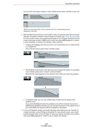 Page 505505
The MIDI editorsKey Editor operations
You can click and drag to change or add multiple events, draw controller curves, etc:
ÖWith the Draw tool and the Line tool in Paint mode, the quantize value determines the 
“density” of created controller curves (if Snap is activated, see 
“Snap” on page 490). 
For very smooth curves, use a small quantize value or turn off Snap. However, this will 
create a very large number of MIDI events, which can cause MIDI playback to “stutter” 
in some situations. A...