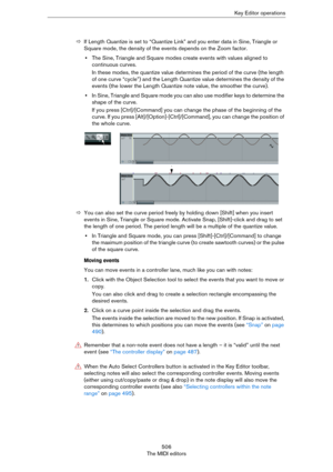 Page 506506
The MIDI editorsKey Editor operations
ÖIf Length Quantize is set to “Quantize Link” and you enter data in Sine, Triangle or 
Square mode, the density of the events depends on the Zoom factor.
•The Sine, Triangle and Square modes create events with values aligned to 
continuous curves.
In these modes, the quantize value determines the period of the curve (the length 
of one curve “cycle”) and the Length Quantize value determines the density of the 
events (the lower the Length Quantize note value, the...