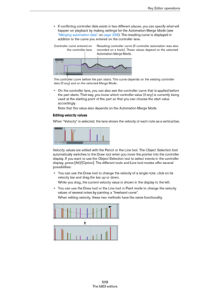 Page 508508
The MIDI editorsKey Editor operations
•If conflicting controller data exists in two different places, you can specify what will 
happen on playback by making settings for the Automation Merge Mode (see 
“Merging automation data” on page 299). The resulting curve is displayed in 
addition to the curve you entered on the controller lane.
•On the controller lane, you can also see the controller curve that is applied before 
the part starts. That way, you know which controller value (if any) is currently...