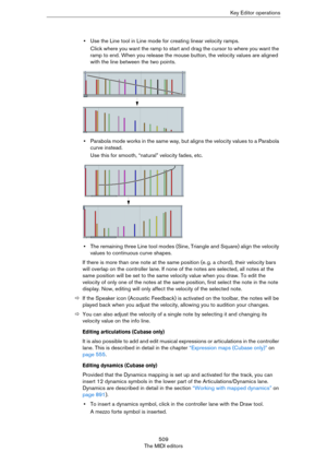 Page 509509
The MIDI editorsKey Editor operations
•Use the Line tool in Line mode for creating linear velocity ramps.
Click where you want the ramp to start and drag the cursor to where you want the 
ramp to end. When you release the mouse button, the velocity values are aligned 
with the line between the two points.
•Parabola mode works in the same way, but aligns the velocity values to a Parabola 
curve instead.
Use this for smooth, “natural” velocity fades, etc.
•The remaining three Line tool modes (Sine,...