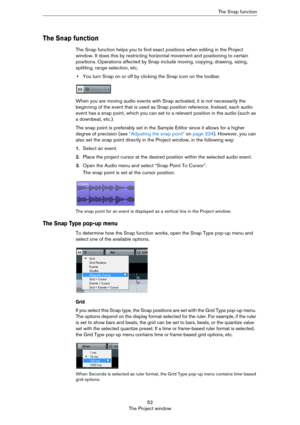 Page 5252
The Project windowThe Snap function
The Snap function
The Snap function helps you to find exact positions when editing in the Project 
window. It does this by restricting horizontal movement and positioning to certain 
positions. Operations affected by Snap include moving, copying, drawing, sizing, 
splitting, range selection, etc.
•You turn Snap on or off by clicking the Snap icon on the toolbar.
When you are moving audio events with Snap activated, it is not necessarily the 
beginning of the event...