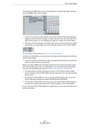 Page 513513
The MIDI editorsThe In-Place Editor
This expands the MIDI track to show something like a miniature Key Editor, allowing 
you to edit MIDI notes and controllers.
•To zoom or scroll the In-Place Editor, point at the left part of the piano keyboard 
display so that the pointer changes to a hand. Now you can click and drag to the 
right or left to zoom in or out vertically, and drag up or down to scroll the editor.
•Clicking on the gray triangle in the upper right corner of the track list for the edited...