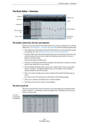 Page 514514
The MIDI editorsThe Drum Editor – Overview
The Drum Editor – Overview
The toolbar, status line, info line, and Inspector
These are much the same as the toolbar, status line, info line, and Inspector in the Key 
Editor (see 
“The Key Editor – Overview” on page 483), with the following differences:
•The toolbar has a Solo Instrument button that allows you to mute all sounds except 
the selected one, see 
“Muting notes and drum sounds” on page 517.
•The Drum Editor has a Drumstick tool (for entering and...