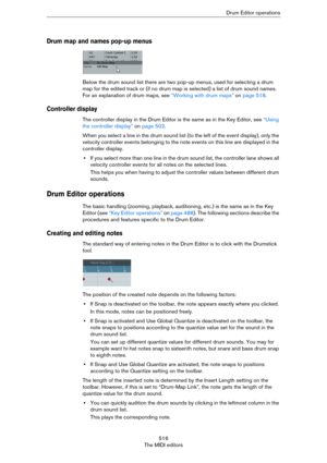 Page 516516
The MIDI editorsDrum Editor operations
Drum map and names pop-up menus
Below the drum sound list there are two pop-up menus, used for selecting a drum 
map for the edited track or (if no drum map is selected) a list of drum sound names. 
For an explanation of drum maps, see 
“Working with drum maps” on page 518.
Controller display
The controller display in the Drum Editor is the same as in the Key Editor, see “Using 
the controller display” on page 502.
When you select a line in the drum sound list...