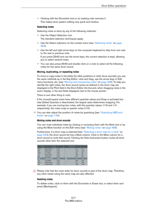 Page 517517
The MIDI editorsDrum Editor operations
•Clicking with the Drumstick tool on an existing note removes it. 
This makes drum pattern editing very quick and intuitive.
Selecting notes
Selecting notes is done by any of the following methods:
•Use the Object Selection tool.
The standard selection techniques apply.
•Use the Select submenu on the context menu (see “Selecting notes” on page 
494).
•Use the left and right arrow keys on the computer keyboard to step from one note 
to the next or previous note....
