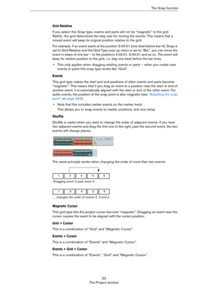 Page 5353
The Project windowThe Snap function
Grid Relative
If you select this Snap type, events and parts will not be “magnetic” to the grid. 
Rather, the grid determines the step size for moving the events. This means that a 
moved event will keep its original position relative to the grid.
For example, if an event starts at the position 3.04.01 (one beat before bar 4), Snap is 
set to Grid Relative and the Grid Type pop-up menu is set to “Bar”, you can move the 
event in steps of one bar – to the positions...