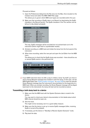 Page 528528
The MIDI editorsWorking with SysEx messages
Proceed as follows:
1.Open the Preferences dialog from the File menu (on the Mac, this is located on the 
Cubase menu) and select the MIDI–MIDI Filter page.
This allows you to govern which MIDI event types are recorded and/or thru-put.
2.Make sure that recording of SysEx data is not filtered, by deactivating the SysEx 
checkbox in the Record section. The SysEx checkbox in the Thru section can be 
left as it is (by default activated).
This way, SysEx...