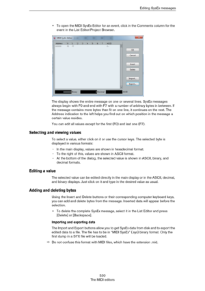 Page 530530
The MIDI editorsEditing SysEx messages
•To open the MIDI SysEx Editor for an event, click in the Comments column for the 
event in the List Editor/Project Browser.
The display shows the entire message on one or several lines. SysEx messages 
always begin with F0 and end with F7 with a number of arbitrary bytes in between. If 
the message contains more bytes than fit on one line, it continues on the next. The 
Address indication to the left helps you find out on which position in the message a...