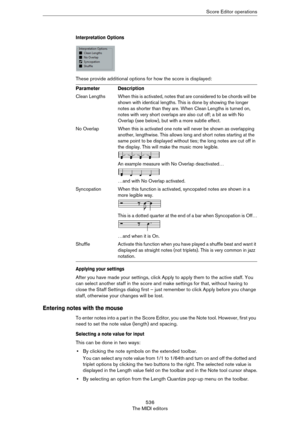 Page 536536
The MIDI editorsScore Editor operations
Interpretation Options
These provide additional options for how the score is displayed:
Applying your settings
After you have made your settings, click Apply to apply them to the active staff. You 
can select another staff in the score and make settings for that, without having to 
close the Staff Settings dialog first – just remember to click Apply before you change 
staff, otherwise your changes will be lost.
Entering notes with the mouse
To enter notes into...