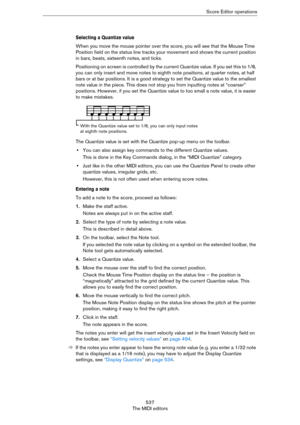 Page 537537
The MIDI editorsScore Editor operations
Selecting a Quantize value
When you move the mouse pointer over the score, you will see that the Mouse Time 
Position field on the status line tracks your movement and shows the current position 
in bars, beats, sixteenth notes, and ticks.
Positioning on screen is controlled by the current Quantize value. If you set this to 1/8, 
you can only insert and move notes to eighth note positions, at quarter notes, at half 
bars or at bar positions. It is a good...