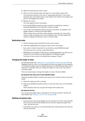 Page 539539
The MIDI editorsScore Editor operations
3.Select the notes that you want to move.
4.Click one of the selected notes and drag it to a new position and/or pitch.
The horizontal movement of the note is “magnetically attracted” to the current 
Quantize value. The position boxes on the toolbar show what the new position and 
pitch for the dragged note will be.
5.Release the mouse.
The notes appear at their new position.
•If you hold [Ctrl]/[Command] and drag, movement is restricted to vertical or...