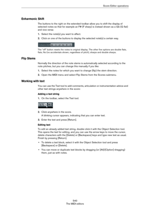 Page 540540
The MIDI editorsScore Editor operations
Enharmonic Shift
The buttons to the right on the extended toolbar allow you to shift the display of 
selected notes so that for example an F# (F sharp) is instead shown as a Gb (G flat) 
and vice versa:
1.Select the note(s) you want to affect.
2.Click on one of the buttons to display the selected note(s) a certain way.
The “off” button resets the notes to original display. The other five options are double flats, 
flats, No (no accidentals shown, regardless of...