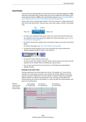 Page 543543
Working with the Chord FunctionsThe Chord Track
Chord Events
Chord events are representations of chords that control or transpose playback on MIDI, 
instrument, and audio tracks. If these tracks are set up to follow the chord track, chord 
events alter the pitches of MIDI notes and VariAudio segments, see 
“Controlling MIDI or 
Audio Playback with the Chord Track (Follow Chords)” on page 553.
Chord events have a specific start position. Their end, however, is determined by the 
start of the next...