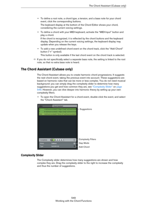 Page 549549
Working with the Chord FunctionsThe Chord Assistant (Cubase only)
•To define a root note, a chord type, a tension, and a bass note for your chord 
event, click the corresponding buttons. 
The keyboard display at the bottom of the Chord Editor shows your chord, 
considering the current voicing settings.
•To define a chord with your MIDI keyboard, activate the “MIDI Input” button and 
play a chord.
If the chord is recognized, it is reflected by the chord buttons and the keyboard 
display. Depending on...
