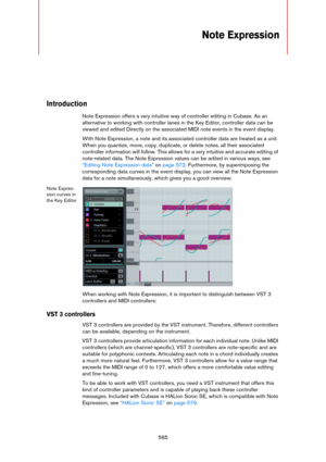 Page 565565
Note Expression
Introduction
Note Expression offers a very intuitive way of controller editing in Cubase. As an 
alternative to working with controller lanes in the Key Editor, controller data can be 
viewed and edited Directly on the associated MIDI note events in the event display.
With Note Expression, a note and its associated controller data are treated as a unit. 
When you quantize, move, copy, duplicate, or delete notes, all their associated 
controller information will follow. This allows for...