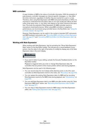 Page 566566
Note ExpressionIntroduction
MIDI controllers
A major limitation of MIDI is the nature of controller information. With the exception of 
poly pressure, controller messages are channel-specific messages, i.
 e., they affect 
the entire instrument, regardless of whether they are inserted for a part or a note. 
Therefore, when using Note Expression with MIDI instruments (hardware or VSTi), it is 
important to understand that articulation data on one note usually also affects all other 
notes of the same...