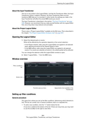 Page 581581
The Logical Editor, Transformer, and Input TransformerOpening the Logical Editor
About the Input Transformer
This too is very similar to the Logical Editor. Just like the Transformer effect, the Input 
Transformer works in realtime. However, the Input Transformer filters out and 
transforms MIDI data as it is recorded. In other words, the settings you make in the 
Input Transformer will affect the actual MIDI events you record.
The Input Transformer is described in the section “The Input Transformer”...