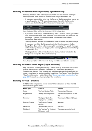 Page 584584
The Logical Editor, Transformer, and Input TransformerSetting up filter conditions
Searching for elements at certain positions (Logical Editor only)
Selecting “Position” in the Filter Target column lets you find elements starting at 
certain positions, either relative to the start of the song or within each bar.
•If you select any condition other than the Range or Bar Range options, you set up 
a specific position (in PPQ, seconds, samples, or frames) in the Parameter 1 
column. Use the Bar...