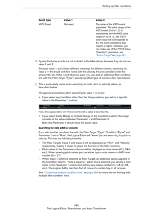 Page 585585
The Logical Editor, Transformer, and Input TransformerSetting up filter conditions
ÖSystem Exclusive events are not included in the table above, because they do not use 
value 1 and 2.
Because value 1 and 2 have different meanings for different events, searching for 
value 2 = 64 would both find notes with the velocity 64 and controllers with the 
amount 64, etc. If this is not what you want, you can add an additional filter condition 
line with the Filter Target “Type”, specifying which type of...