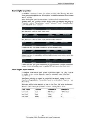 Page 587587
The Logical Editor, Transformer, and Input TransformerSetting up filter conditions
Searching for properties
On the Filter Target pop-up menu, you will find an option called Property. This allows 
you to search for properties that are not part of the MIDI standard but rather Cubase-
specific settings.
When the Property option is selected, the Condition column has two options: 
“Property is set” and “Property is not set”. Which property to look for is selected in the 
Parameter 1 column. The options...