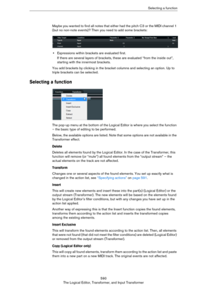 Page 590590
The Logical Editor, Transformer, and Input TransformerSelecting a function
Maybe you wanted to find all notes that either had the pitch C3 or the MIDI channel 1 
(but no non-note events)? Then you need to add some brackets:
•Expressions within brackets are evaluated first.
If there are several layers of brackets, these are evaluated “from the inside out”, 
starting with the innermost brackets.
You add brackets by clicking in the bracket columns and selecting an option. Up to 
triple brackets can be...