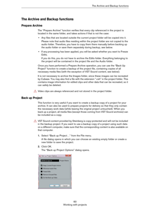 Page 6060
Working with projectsThe Archive and Backup functions
The Archive and Backup functions
Prepare Archive
The “Prepare Archive” function verifies that every clip referenced in the project is 
located in the same folder, and takes actions if that is not the case:
•Any files that are located outside the current project folder will be copied into it.
Please note that audio files residing within the project folder are not copied to the 
audio folder. Therefore, you have to copy them there manually before...