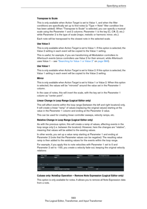 Page 593593
The Logical Editor, Transformer, and Input TransformerSpecifying actions
Transpose to Scale
This is only available when Action Target is set to Value 1, and when the filter 
conditions are specifically set up to find notes (a “Type = Note” filter condition line 
has been added). When “Transpose to Scale” is selected, you can specify a musical 
scale using the Parameter 1 and 2 columns. Parameter 1 is the key (C, C#, D, etc.) 
while Parameter 2 is the type of scale (major, melodic or harmonic minor,...