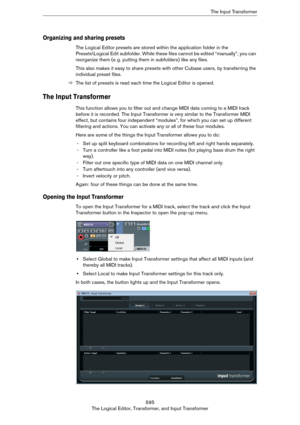 Page 595595
The Logical Editor, Transformer, and Input TransformerThe Input Transformer
Organizing and sharing presets
The Logical Editor presets are stored within the application folder in the 
Presets\Logical Edit subfolder. While these files cannot be edited “manually”, you can 
reorganize them (e.
 g. putting them in subfolders) like any files.
This also makes it easy to share presets with other Cubase users, by transferring the 
individual preset files.
ÖThe list of presets is read each time the Logical...